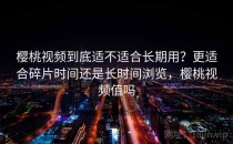 樱桃视频到底适不适合长期用？更适合碎片时间还是长时间浏览，樱桃视频值吗