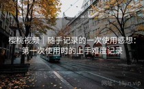 樱桃视频｜随手记录的一次使用感想：第一次使用时的上手难度记录