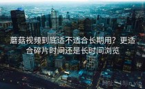 蘑菇视频到底适不适合长期用？更适合碎片时间还是长时间浏览