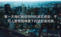 第一次用红桃视频时的真实感受：不同人群使用场景下的适配度观察
