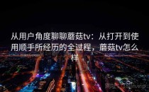 从用户角度聊聊蘑菇tv：从打开到使用顺手所经历的全过程，蘑菇tv怎么样