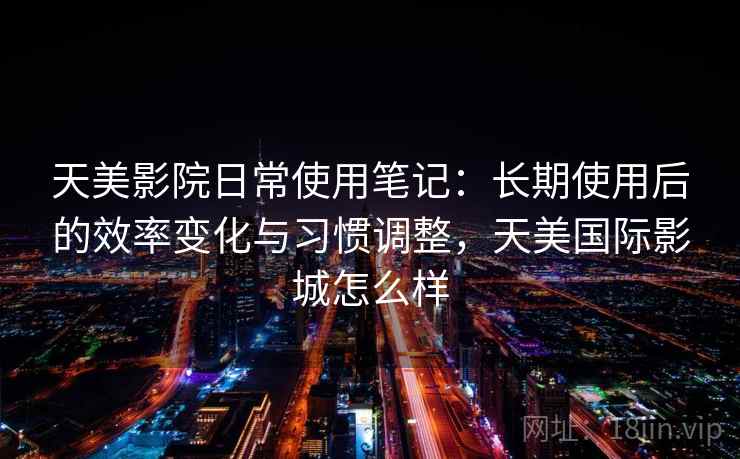 天美影院日常使用笔记:长期使用后的效率变化与习惯调整,天美国际影城怎么样 第2张 天美影院日常使用笔记:长期使用后的效率变化与习惯调整,天美国际影城怎么样 第2张