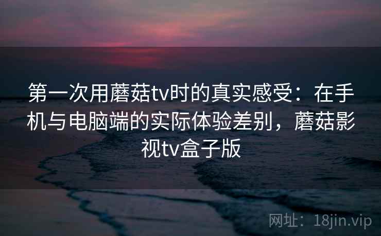 第一次用蘑菇tv时的真实感受:在手机与电脑端的实际体验差别,蘑菇影视tv盒子版 第1张 第一次用蘑菇tv时的真实感受:在手机与电脑端的实际体验差别,蘑菇影视tv盒子版 第1张