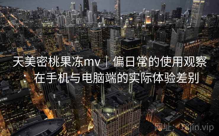 天美密桃果冻mv｜偏日常的使用观察：在手机与电脑端的实际体验差别  第2张