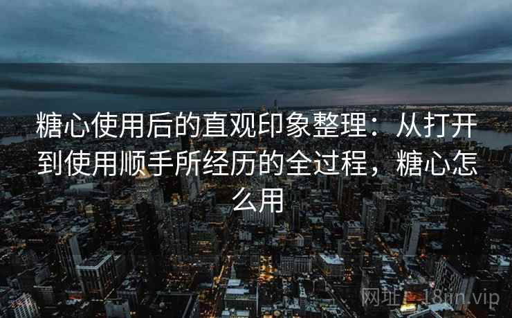 糖心使用后的直观印象整理：从打开到使用顺手所经历的全过程，糖心怎么用  第1张