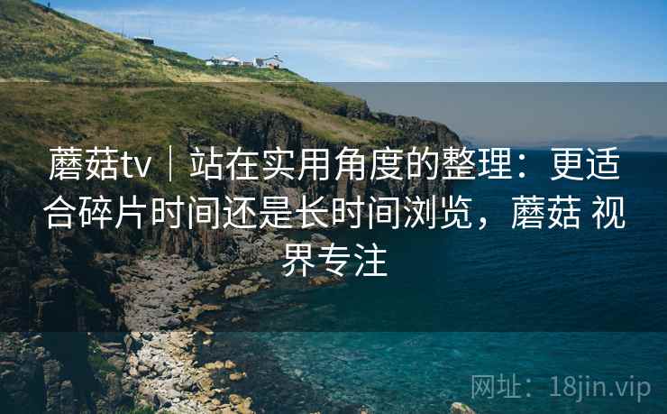 蘑菇tv｜站在实用角度的整理：更适合碎片时间还是长时间浏览，蘑菇 视界专注  第2张