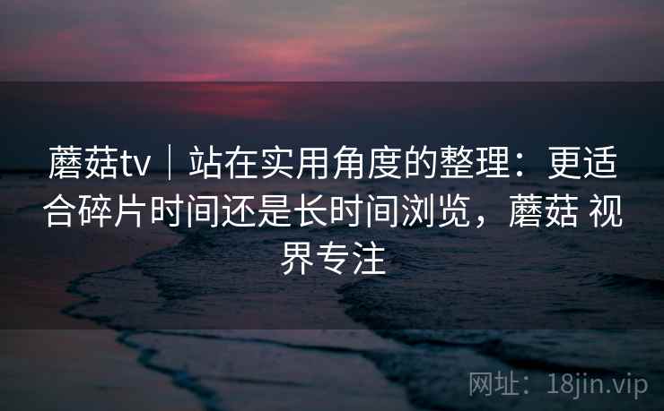 蘑菇tv｜站在实用角度的整理：更适合碎片时间还是长时间浏览，蘑菇 视界专注  第1张