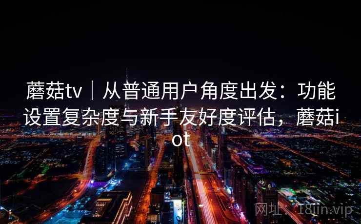 蘑菇tv｜从普通用户角度出发：功能设置复杂度与新手友好度评估，蘑菇iot  第1张