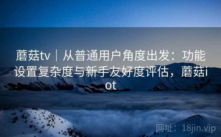 蘑菇tv｜从普通用户角度出发：功能设置复杂度与新手友好度评估，蘑菇iot  第2张