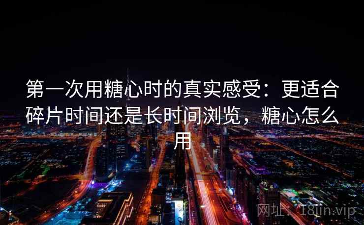 第一次用糖心时的真实感受：更适合碎片时间还是长时间浏览，糖心怎么用  第1张
