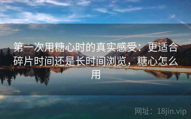 第一次用糖心时的真实感受：更适合碎片时间还是长时间浏览，糖心怎么用  第2张