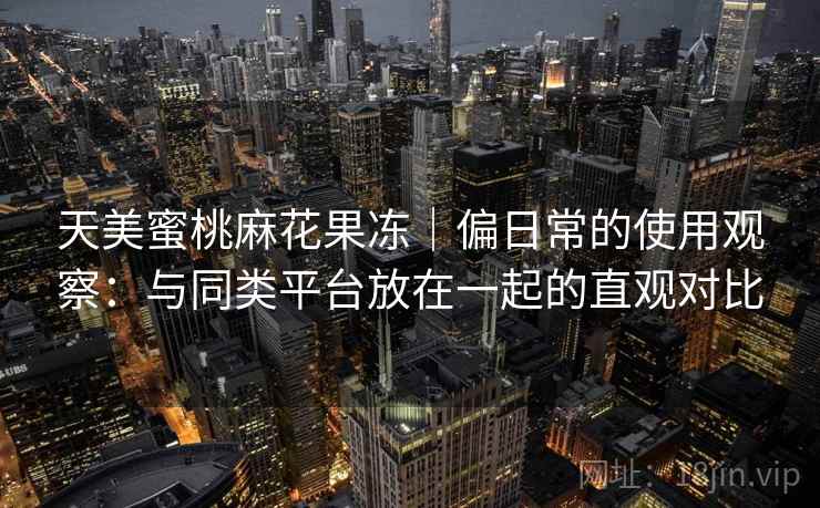 天美蜜桃麻花果冻|偏日常的使用观察:与同类平台放在一起的直观对比 第1张 天美蜜桃麻花果冻|偏日常的使用观察:与同类平台放在一起的直观对比 第1张