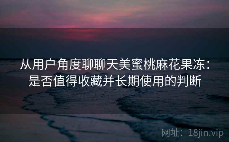 从用户角度聊聊天美蜜桃麻花果冻：是否值得收藏并长期使用的判断  第2张