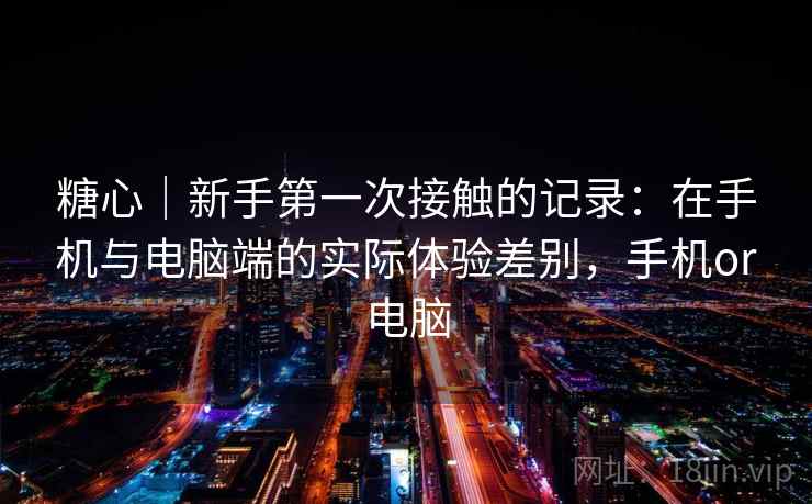糖心｜新手第一次接触的记录：在手机与电脑端的实际体验差别，手机or电脑  第1张