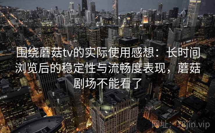 围绕蘑菇tv的实际使用感想：长时间浏览后的稳定性与流畅度表现，蘑菇剧场不能看了  第1张