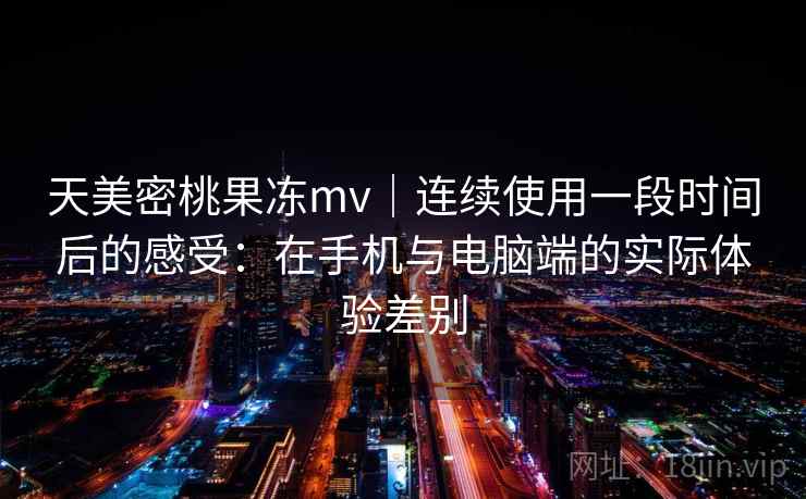 天美密桃果冻mv｜连续使用一段时间后的感受：在手机与电脑端的实际体验差别  第2张
