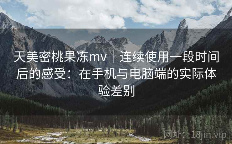 天美密桃果冻mv｜连续使用一段时间后的感受：在手机与电脑端的实际体验差别  第1张