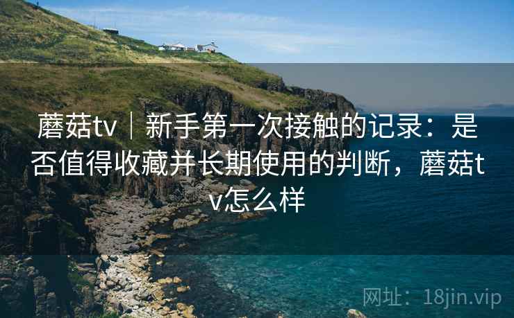 蘑菇tv｜新手第一次接触的记录：是否值得收藏并长期使用的判断，蘑菇tv怎么样  第1张