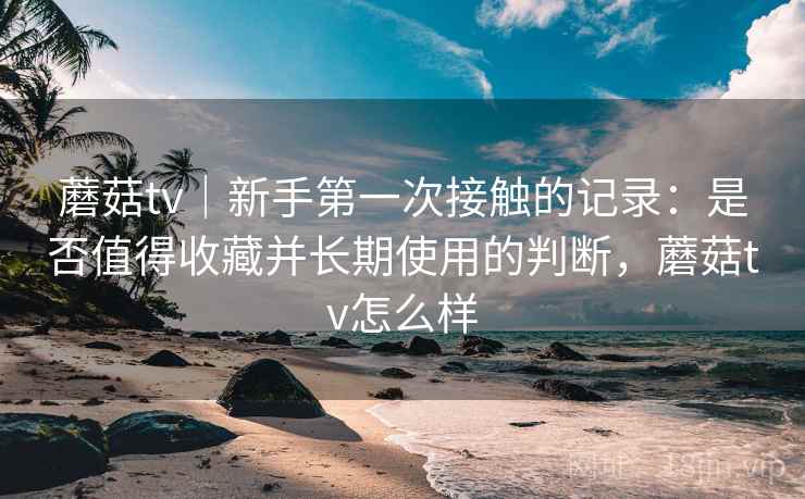 蘑菇tv｜新手第一次接触的记录：是否值得收藏并长期使用的判断，蘑菇tv怎么样  第2张