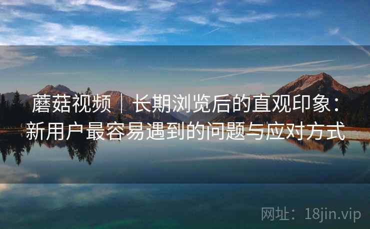 蘑菇视频｜长期浏览后的直观印象：新用户最容易遇到的问题与应对方式  第2张