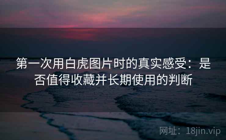 第一次用白虎图片时的真实感受:是否值得收藏并长期使用的判断 第2张 第一次用白虎图片时的真实感受:是否值得收藏并长期使用的判断 第2张