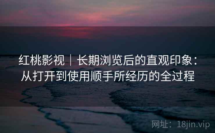 红桃影视｜长期浏览后的直观印象：从打开到使用顺手所经历的全过程  第2张