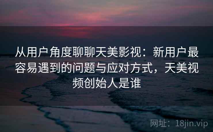 从用户角度聊聊天美影视：新用户最容易遇到的问题与应对方式，天美视频创始人是谁  第2张