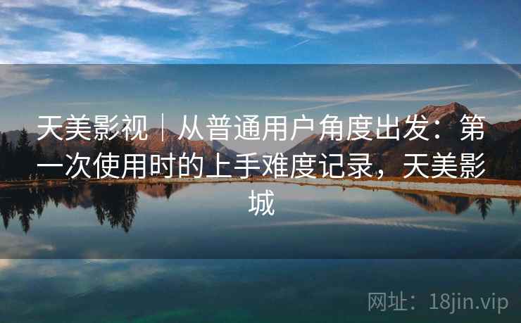 天美影视｜从普通用户角度出发：第一次使用时的上手难度记录，天美影城  第1张