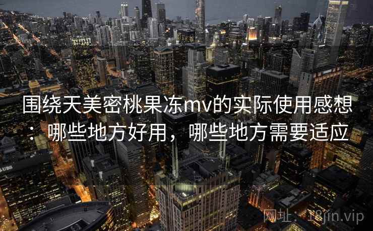 围绕天美密桃果冻mv的实际使用感想：哪些地方好用，哪些地方需要适应  第1张