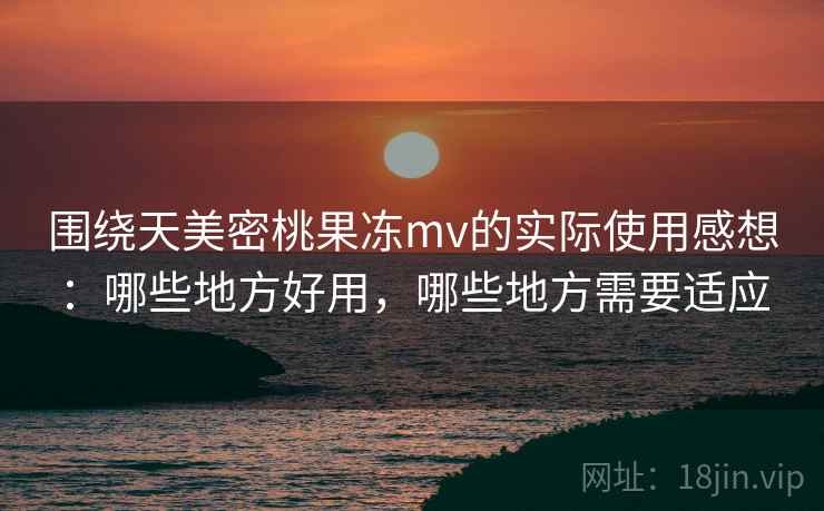 围绕天美密桃果冻mv的实际使用感想：哪些地方好用，哪些地方需要适应  第2张