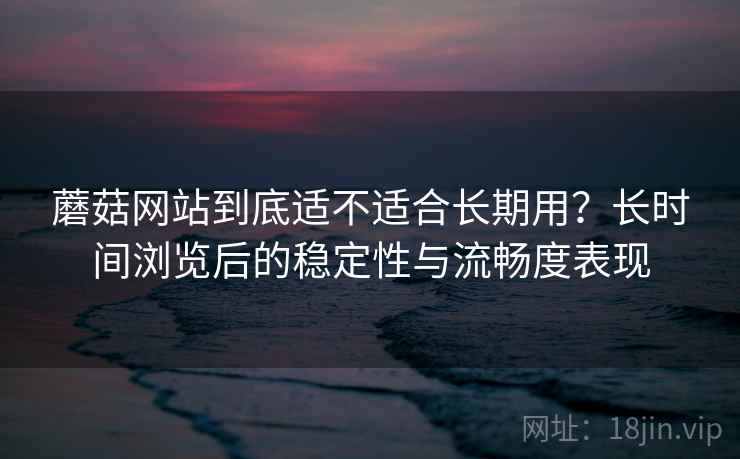 蘑菇网站到底适不适合长期用?长时间浏览后的稳定性与流畅度表现 第1张 蘑菇网站到底适不适合长期用?长时间浏览后的稳定性与流畅度表现 第1张
