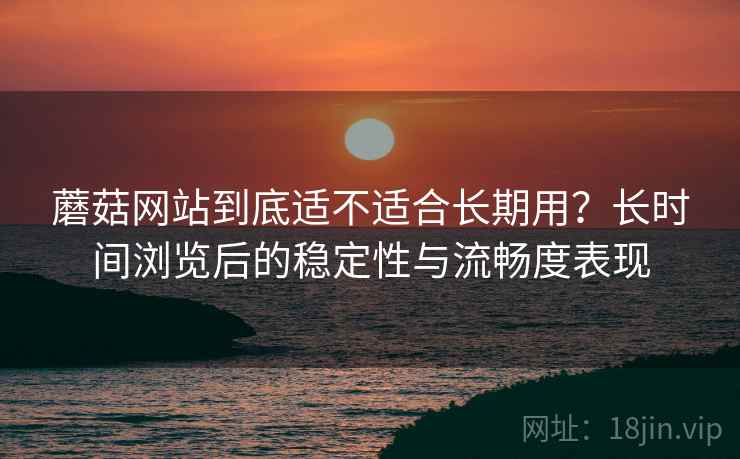 蘑菇网站到底适不适合长期用?长时间浏览后的稳定性与流畅度表现 第2张 蘑菇网站到底适不适合长期用?长时间浏览后的稳定性与流畅度表现 第2张