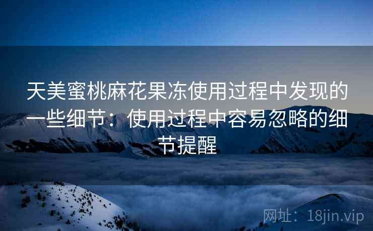 天美蜜桃麻花果冻使用过程中发现的一些细节:使用过程中容易忽略的细节提醒 第2张 天美蜜桃麻花果冻使用过程中发现的一些细节:使用过程中容易忽略的细节提醒 第2张