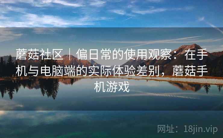 蘑菇社区|偏日常的使用观察:在手机与电脑端的实际体验差别,蘑菇手机游戏 第2张 蘑菇社区|偏日常的使用观察:在手机与电脑端的实际体验差别,蘑菇手机游戏 第2张