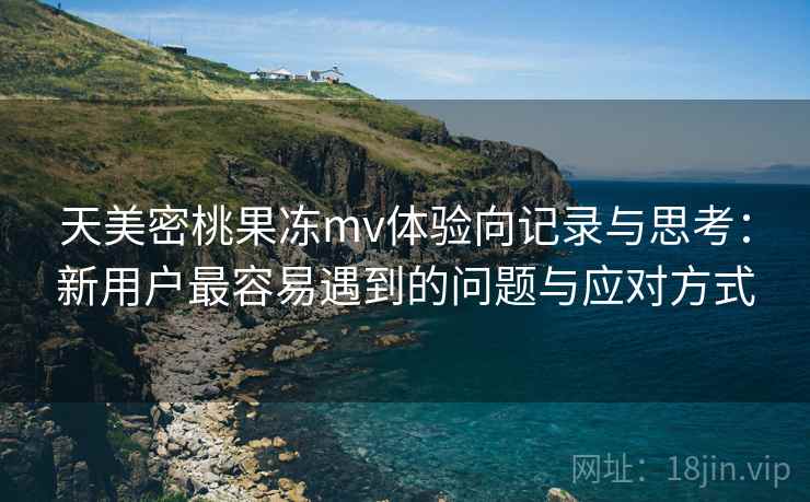 天美密桃果冻mv体验向记录与思考:新用户最容易遇到的问题与应对方式 第1张 天美密桃果冻mv体验向记录与思考:新用户最容易遇到的问题与应对方式 第1张