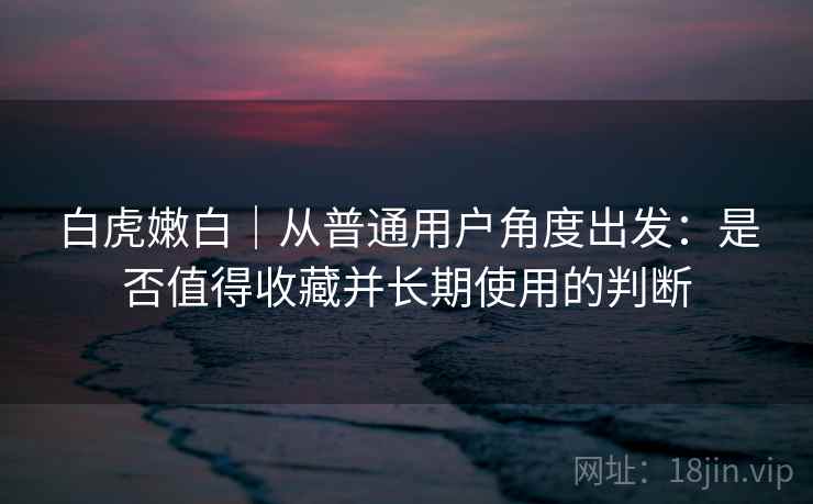 白虎嫩白|从普通用户角度出发:是否值得收藏并长期使用的判断 第1张 白虎嫩白|从普通用户角度出发:是否值得收藏并长期使用的判断 第1张