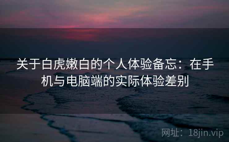关于白虎嫩白的个人体验备忘:在手机与电脑端的实际体验差别 第1张 关于白虎嫩白的个人体验备忘:在手机与电脑端的实际体验差别 第1张