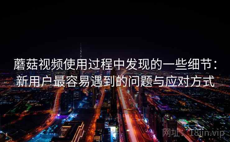 蘑菇视频使用过程中发现的一些细节:新用户最容易遇到的问题与应对方式 第1张 蘑菇视频使用过程中发现的一些细节:新用户最容易遇到的问题与应对方式 第1张