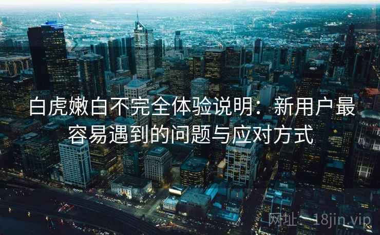 白虎嫩白不完全体验说明:新用户最容易遇到的问题与应对方式 第1张 白虎嫩白不完全体验说明:新用户最容易遇到的问题与应对方式 第1张