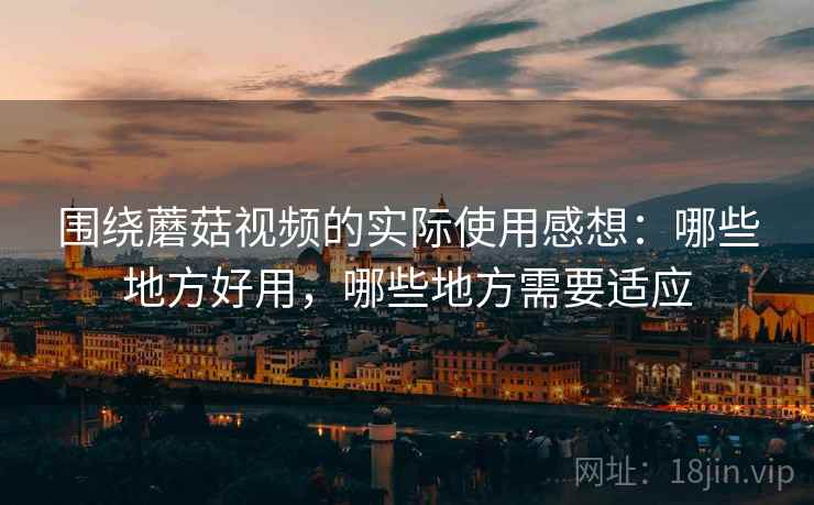围绕蘑菇视频的实际使用感想：哪些地方好用，哪些地方需要适应  第1张