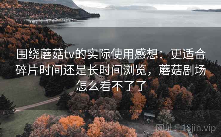 围绕蘑菇tv的实际使用感想：更适合碎片时间还是长时间浏览，蘑菇剧场怎么看不了了  第1张