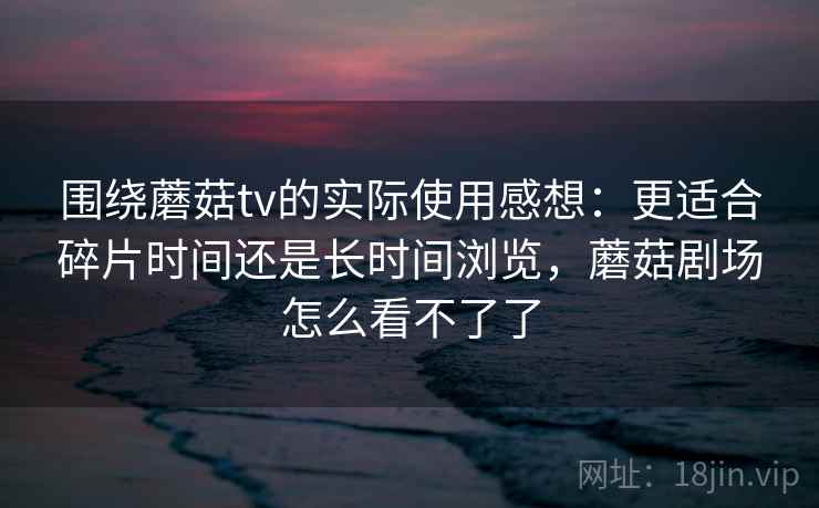 围绕蘑菇tv的实际使用感想：更适合碎片时间还是长时间浏览，蘑菇剧场怎么看不了了  第2张