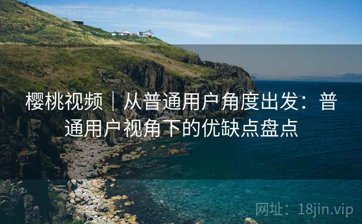 樱桃视频|从普通用户角度出发:普通用户视角下的优缺点盘点 第1张 樱桃视频|从普通用户角度出发:普通用户视角下的优缺点盘点 第1张