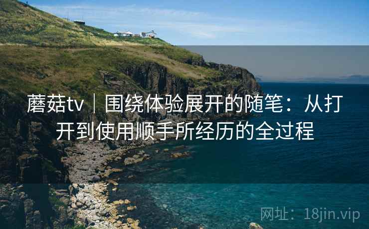 蘑菇tv｜围绕体验展开的随笔：从打开到使用顺手所经历的全过程  第2张