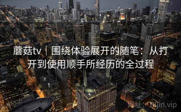 蘑菇tv｜围绕体验展开的随笔：从打开到使用顺手所经历的全过程  第1张
