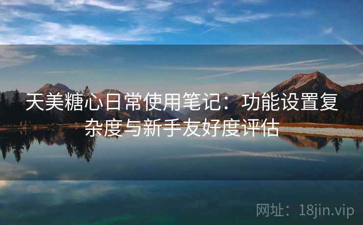天美糖心日常使用笔记：功能设置复杂度与新手友好度评估  第1张