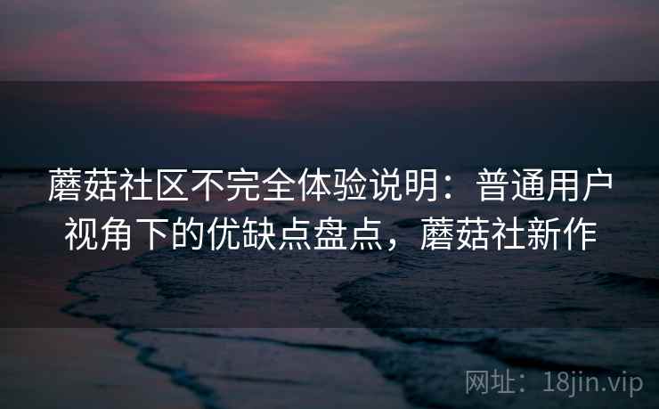 蘑菇社区不完全体验说明：普通用户视角下的优缺点盘点，蘑菇社新作  第2张
